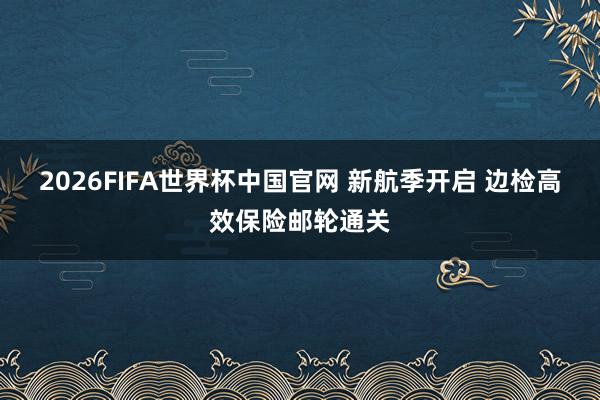 2026FIFA世界杯中国官网 新航季开启 边检高效保险邮轮通关