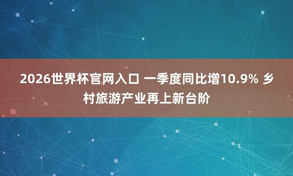 2026世界杯官网入口 一季度同比增10.9% 乡村旅游产业再上新台阶
