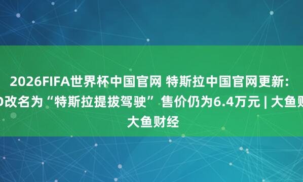 2026FIFA世界杯中国官网 特斯拉中国官网更新: FSD改名为“特斯拉提拔驾驶” 售价仍为6.4万元 | 大鱼财经