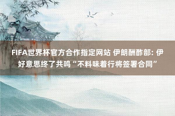 FIFA世界杯官方合作指定网站 伊朗酬酢部: 伊好意思终了共鸣“不料味着行将签署合同”