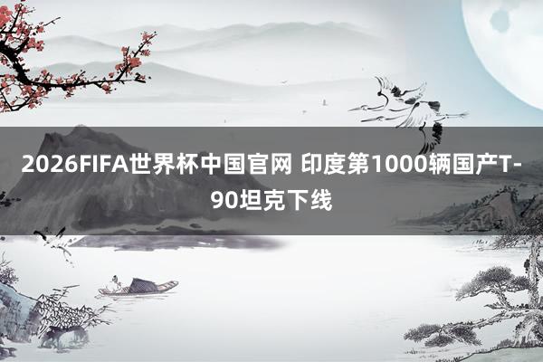 2026FIFA世界杯中国官网 印度第1000辆国产T-90坦克下线