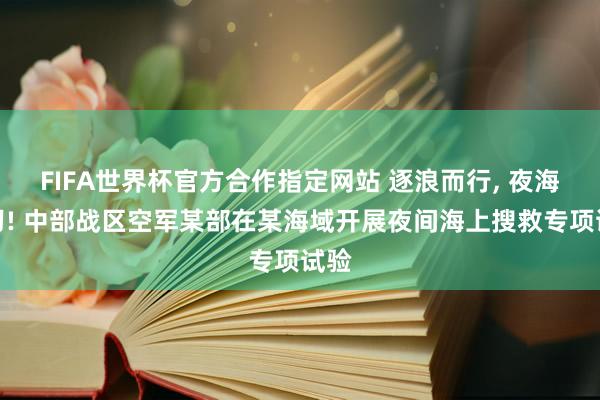FIFA世界杯官方合作指定网站 逐浪而行, 夜海砺刃! 中部战区空军某部在某海域开展夜间海上搜救专项试验