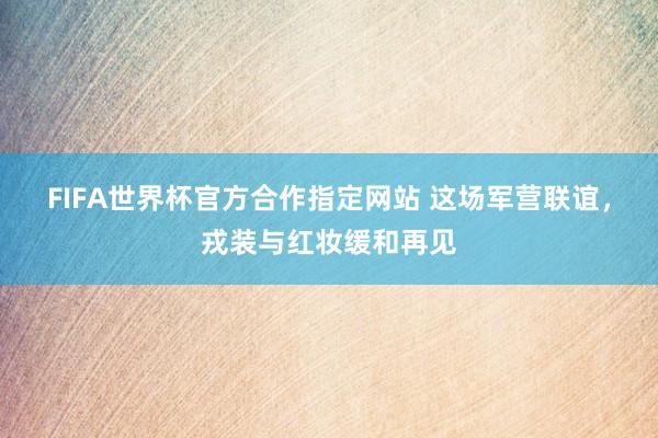FIFA世界杯官方合作指定网站 这场军营联谊,戎装与红妆缓和再见