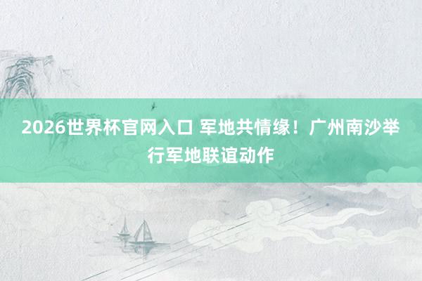2026世界杯官网入口 军地共情缘!广州南沙举行军地联谊动作
