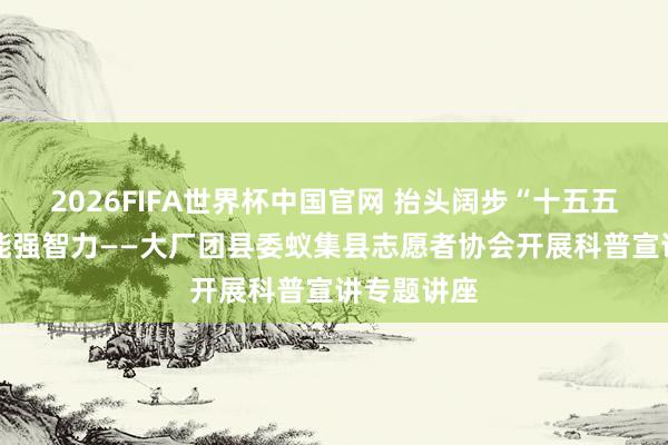 2026FIFA世界杯中国官网 抬头阔步“十五五” 科普赋能强智力——大厂团县委蚁集县志愿者协会开展科普宣讲专题讲座