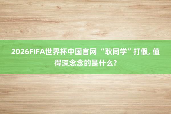 2026FIFA世界杯中国官网 “耿同学”打假, 值得深念念的是什么?