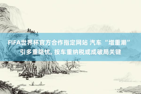 FIFA世界杯官方合作指定网站 汽车 “增重潮” 引多重隐忧, 按车重纳税或成破局关键