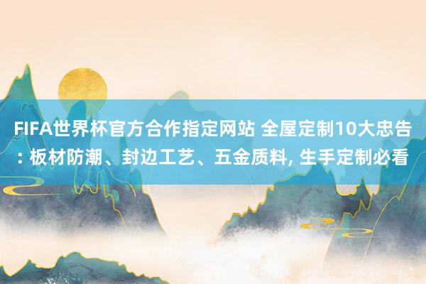 FIFA世界杯官方合作指定网站 全屋定制10大忠告: 板材防潮、封边工艺、五金质料, 生手定制必看