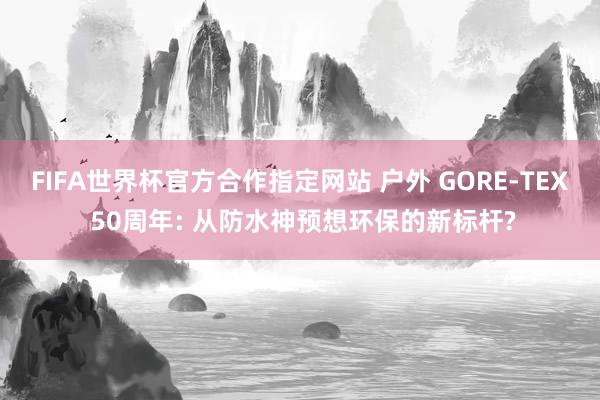 FIFA世界杯官方合作指定网站 户外 GORE-TEX 50周年: 从防水神预想环保的新标杆?