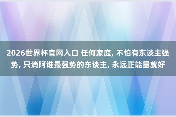 2026世界杯官网入口 任何家庭, 不怕有东谈主强势, 只消阿谁最强势的东谈主, 永远正能量就好