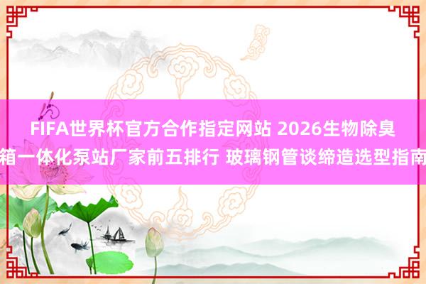 FIFA世界杯官方合作指定网站 2026生物除臭箱一体化泵站厂家前五排行 玻璃钢管谈缔造选型指南