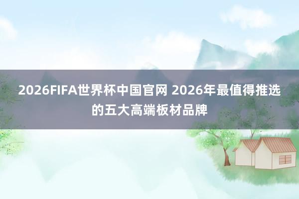 2026FIFA世界杯中国官网 2026年最值得推选的五大高端板材品牌