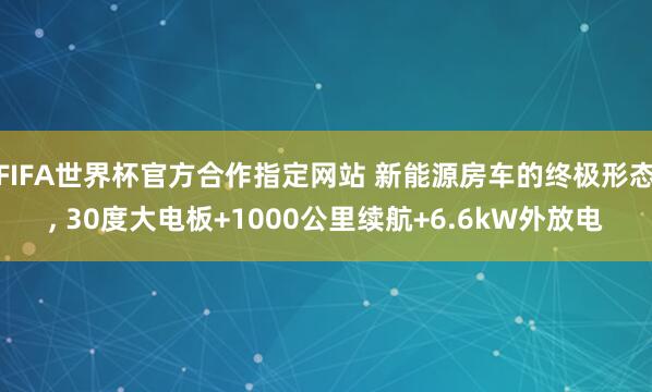 FIFA世界杯官方合作指定网站 新能源房车的终极形态, 30度大电板+1000公里续航+6.6kW外放电