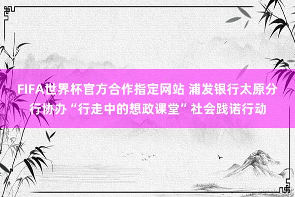 FIFA世界杯官方合作指定网站 浦发银行太原分行协办“行走中的想政课堂”社会践诺行动