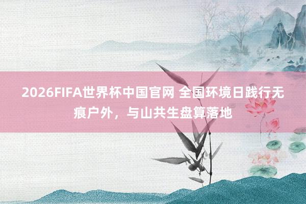 2026FIFA世界杯中国官网 全国环境日践行无痕户外,与山共生盘算落地