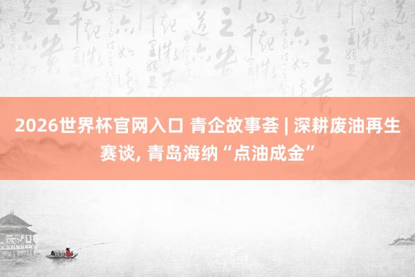 2026世界杯官网入口 青企故事荟 | 深耕废油再生赛谈, 青岛海纳“点油成金”