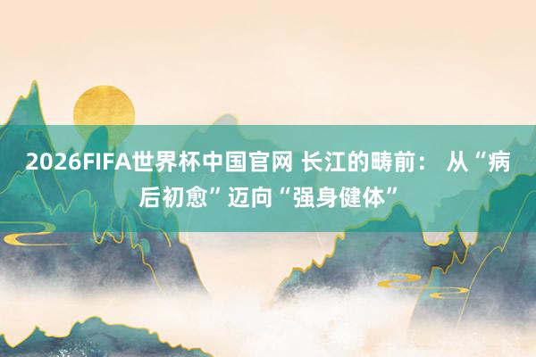 2026FIFA世界杯中国官网 长江的畴前: 从“病后初愈”迈向“强身健体”