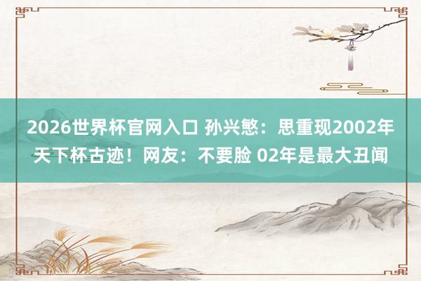 2026世界杯官网入口 孙兴慜:思重现2002年天下杯古迹!网友:不要脸 02年是最大丑闻