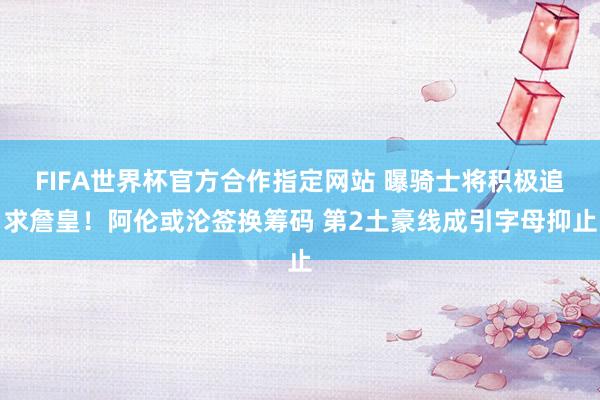 FIFA世界杯官方合作指定网站 曝骑士将积极追求詹皇!阿伦或沦签换筹码 第2土豪线成引字母抑止