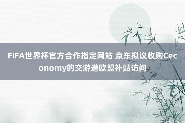FIFA世界杯官方合作指定网站 京东拟议收购Ceconomy的交游遭欧盟补贴访问