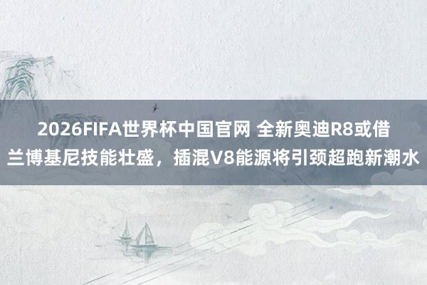 2026FIFA世界杯中国官网 全新奥迪R8或借兰博基尼技能壮盛,插混V8能源将引颈超跑新潮水