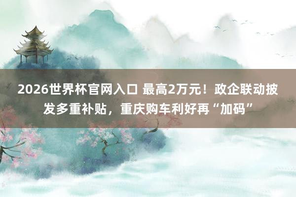 2026世界杯官网入口 最高2万元!政企联动披发多重补贴,重庆购车利好再“加码”