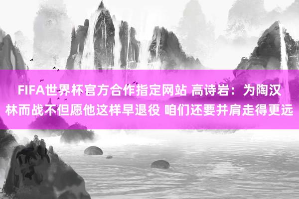 FIFA世界杯官方合作指定网站 高诗岩：为陶汉林而战不但愿他这样早退役 咱们还要并肩走得更远