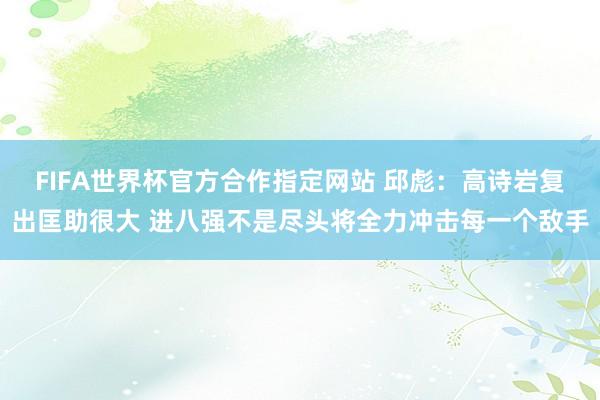 FIFA世界杯官方合作指定网站 邱彪:高诗岩复出匡助很大 进八强不是尽头将全力冲击每一个敌手