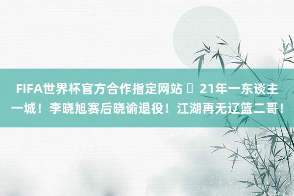 FIFA世界杯官方合作指定网站 ✋21年一东谈主一城!李晓旭赛后晓谕退役!江湖再无辽篮二哥!