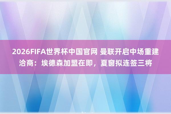 2026FIFA世界杯中国官网 曼联开启中场重建洽商:埃德森加盟在即,夏窗拟连签三将