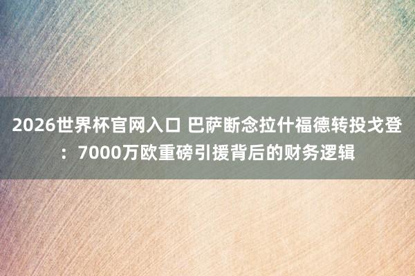 2026世界杯官网入口 巴萨断念拉什福德转投戈登:7000万欧重磅引援背后的财务逻辑