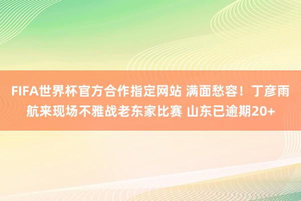 FIFA世界杯官方合作指定网站 满面愁容！丁彦雨航来现场不雅战老东家比赛 山东已逾期20+
