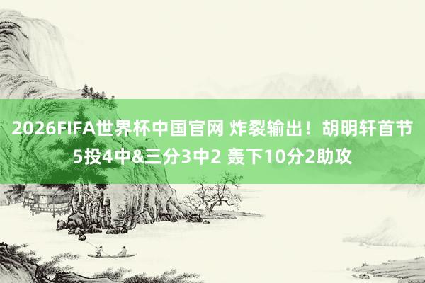 2026FIFA世界杯中国官网 炸裂输出！胡明轩首节5投4中&三分3中2 轰下10分2助攻