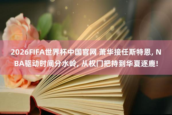 2026FIFA世界杯中国官网 萧华接任斯特恩, NBA驱动时间分水岭, 从权门把持到华夏逐鹿!