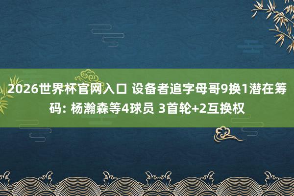 2026世界杯官网入口 设备者追字母哥9换1潜在筹码: 杨瀚森等4球员 3首轮+2互换权