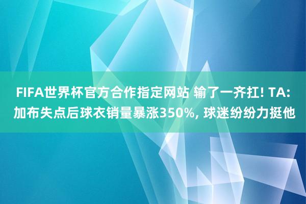 FIFA世界杯官方合作指定网站 输了一齐扛! TA: 加布失点后球衣销量暴涨350%, 球迷纷纷力挺他