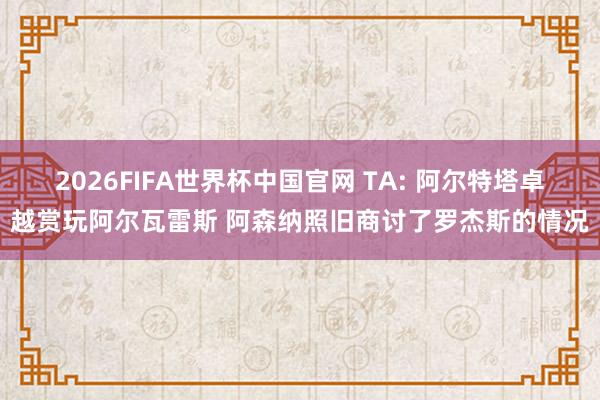 2026FIFA世界杯中国官网 TA: 阿尔特塔卓越赏玩阿尔瓦雷斯 阿森纳照旧商讨了罗杰斯的情况
