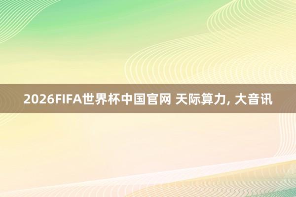 2026FIFA世界杯中国官网 天际算力, 大音讯