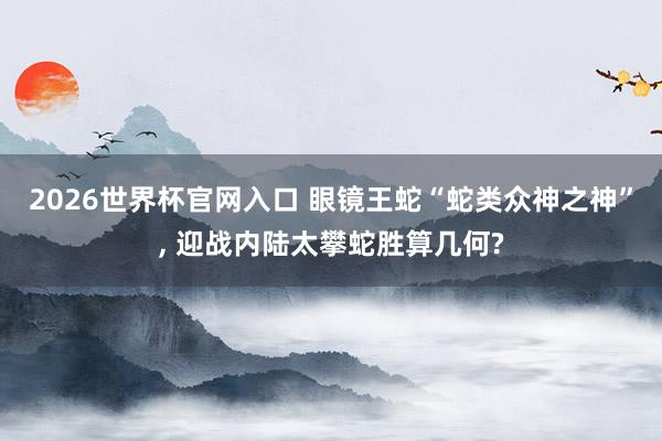 2026世界杯官网入口 眼镜王蛇“蛇类众神之神”, 迎战内陆太攀蛇胜算几何?