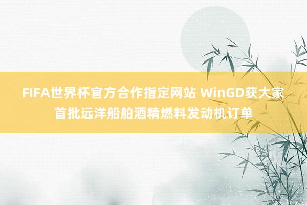 FIFA世界杯官方合作指定网站 WinGD获大家首批远洋船舶酒精燃料发动机订单