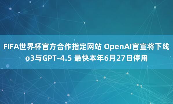 FIFA世界杯官方合作指定网站 OpenAI官宣将下线o3与GPT-4.5 最快本年6月27日停用