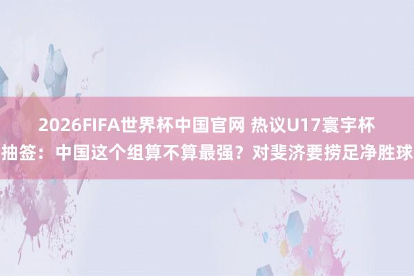 2026FIFA世界杯中国官网 热议U17寰宇杯抽签:中国这个组算不算最强?对斐济要捞足净胜球