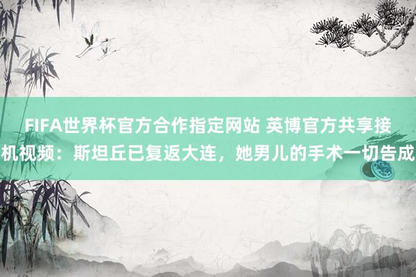 FIFA世界杯官方合作指定网站 英博官方共享接机视频:斯坦丘已复返大连,她男儿的手术一切告成