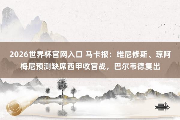 2026世界杯官网入口 马卡报:维尼修斯、琼阿梅尼预测缺席西甲收官战,巴尔韦德复出
