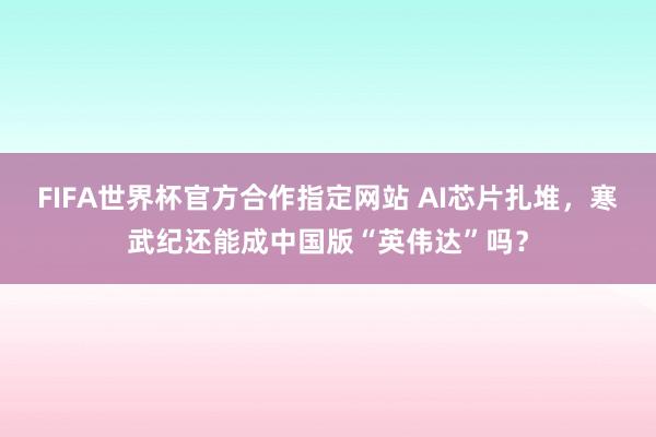 FIFA世界杯官方合作指定网站 AI芯片扎堆,寒武纪还能成中国版“英伟达”吗?