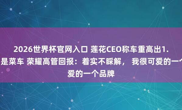 2026世界杯官网入口 莲花CEO称车重高出1.8吨即是菜车 荣耀高管回报:着实不睬解, 我很可爱的一个品牌