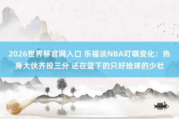 2026世界杯官网入口 乐福谈NBA叮嘱变化:热身大伙齐投三分 还在篮下的只好捡球的少壮