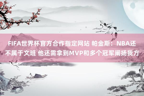 FIFA世界杯官方合作指定网站 帕金斯：NBA还不属于文班 他还需拿到MVP和多个冠军阐扬我方
