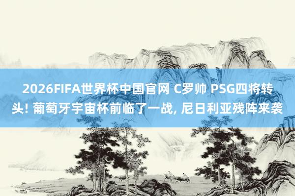 2026FIFA世界杯中国官网 C罗帅 PSG四将转头! 葡萄牙宇宙杯前临了一战, 尼日利亚残阵来袭