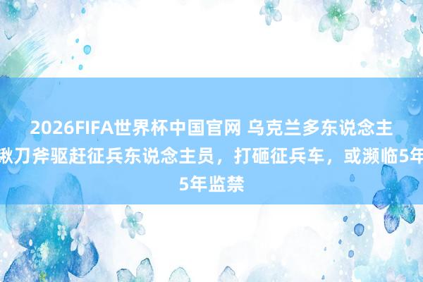 2026FIFA世界杯中国官网 乌克兰多东说念主抄铁锹刀斧驱赶征兵东说念主员,打砸征兵车,或濒临5年监禁